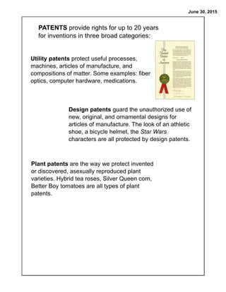June 30, 2015
PATENTS provide rights for up to 20 years
for inventions in three broad categories:
Utility patents protect useful processes,
machines, articles of manufacture, and
compositions of matter. Some examples: fiber
optics, computer hardware, medications.
Design patents guard the unauthorized use of
new, original, and ornamental designs for
articles of manufacture. The look of an athletic
shoe, a bicycle helmet, the Star Wars
characters are all protected by design patents.
Plant patents are the way we protect invented
or discovered, asexually reproduced plant
varieties. Hybrid tea roses, Silver Queen corn,
Better Boy tomatoes are all types of plant
patents.
 