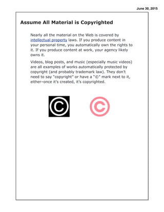 June 30, 2015
Nearly all the material on the Web is covered by
intellectual property laws. If you produce content in
your personal time, you automatically own the rights to
it. If you produce content at work, your agency likely
owns it.
Videos, blog posts, and music (especially music videos)
are all examples of works automatically protected by
copyright (and probably trademark law). They don’t
need to say “copyright” or have a “©” mark next to it,
either–once it’s created, it’s copyrighted.
Assume All Material is Copyrighted
 