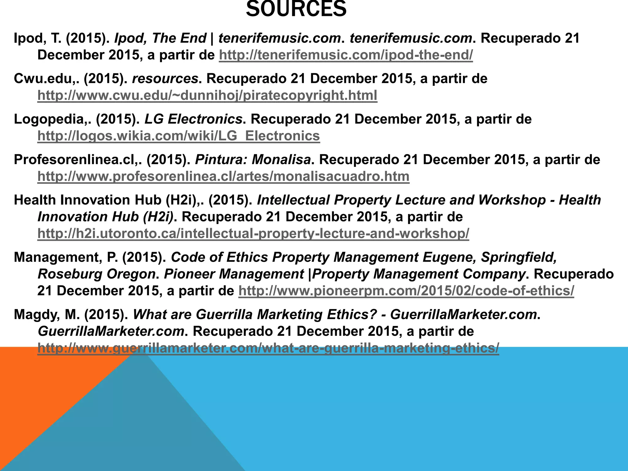 SOURCES
Ipod, T. (2015). Ipod, The End | tenerifemusic.com. tenerifemusic.com. Recuperado 21
December 2015, a partir de http://tenerifemusic.com/ipod-the-end/
Cwu.edu,. (2015). resources. Recuperado 21 December 2015, a partir de
http://www.cwu.edu/~dunnihoj/piratecopyright.html
Logopedia,. (2015). LG Electronics. Recuperado 21 December 2015, a partir de
http://logos.wikia.com/wiki/LG_Electronics
Profesorenlinea.cl,. (2015). Pintura: Monalisa. Recuperado 21 December 2015, a partir de
http://www.profesorenlinea.cl/artes/monalisacuadro.htm
Health Innovation Hub (H2i),. (2015). Intellectual Property Lecture and Workshop - Health
Innovation Hub (H2i). Recuperado 21 December 2015, a partir de
http://h2i.utoronto.ca/intellectual-property-lecture-and-workshop/
Management, P. (2015). Code of Ethics Property Management Eugene, Springfield,
Roseburg Oregon. Pioneer Management |Property Management Company. Recuperado
21 December 2015, a partir de http://www.pioneerpm.com/2015/02/code-of-ethics/
Magdy, M. (2015). What are Guerrilla Marketing Ethics? - GuerrillaMarketer.com.
GuerrillaMarketer.com. Recuperado 21 December 2015, a partir de
http://www.guerrillamarketer.com/what-are-guerrilla-marketing-ethics/
 