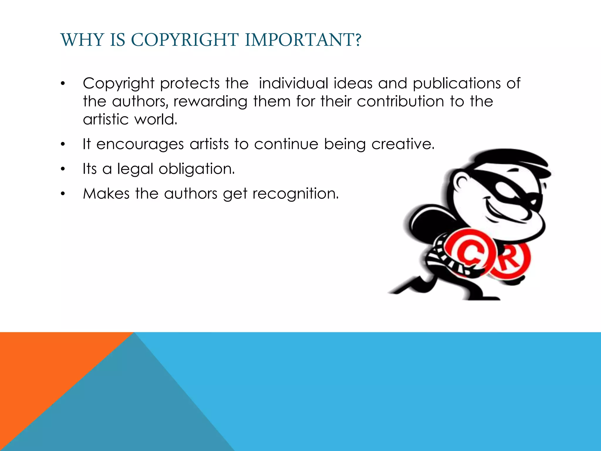 WHY IS COPYRIGHT IMPORTANT?
• Copyright protects the individual ideas and publications of
the authors, rewarding them for their contribution to the
artistic world.
• It encourages artists to continue being creative.
• Its a legal obligation.
• Makes the authors get recognition.
 