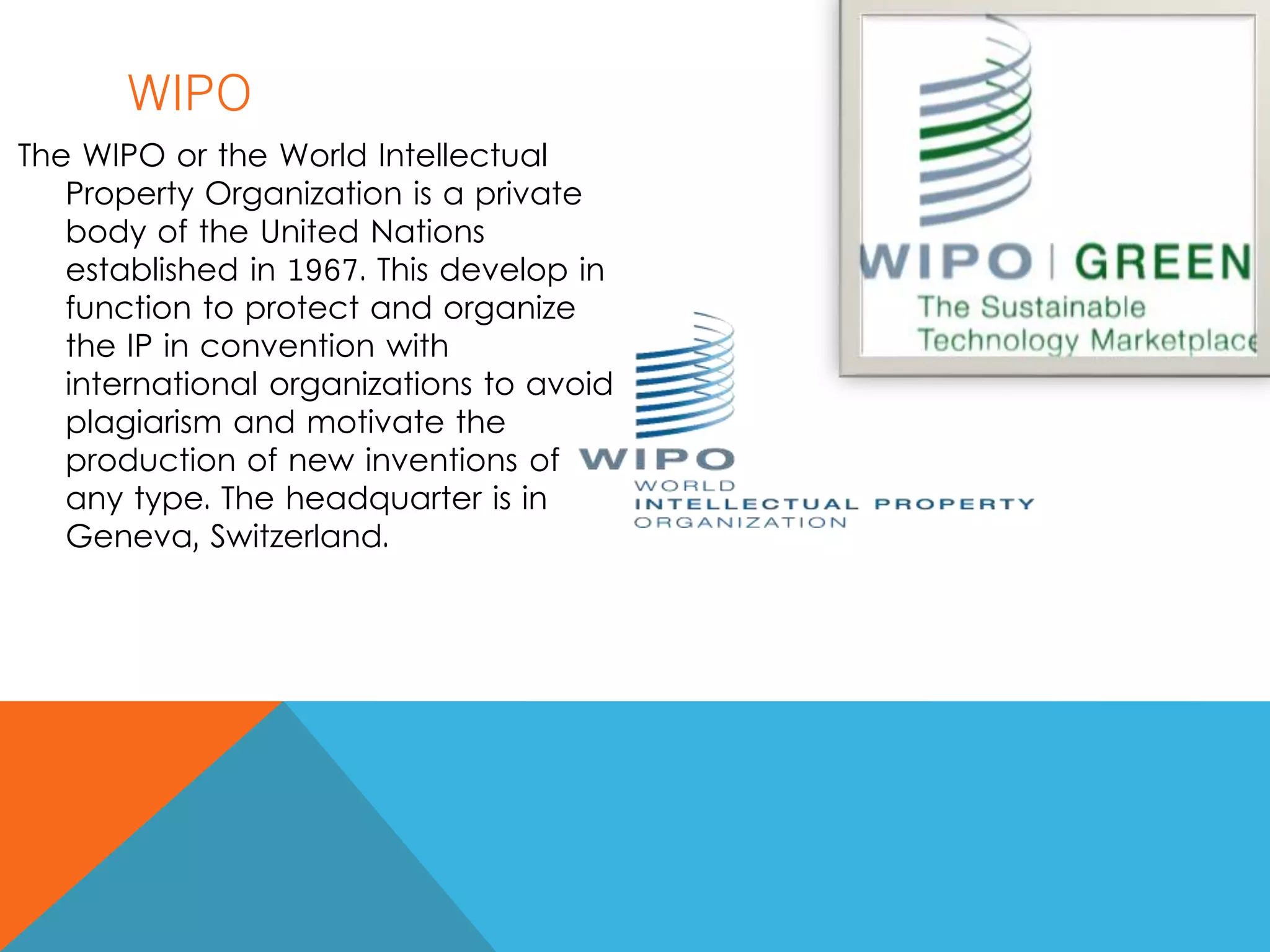 WIPO
The WIPO or the World Intellectual
Property Organization is a private
body of the United Nations
established in 1967. This develop in
function to protect and organize
the IP in convention with
international organizations to avoid
plagiarism and motivate the
production of new inventions of
any type. The headquarter is in
Geneva, Switzerland.
 