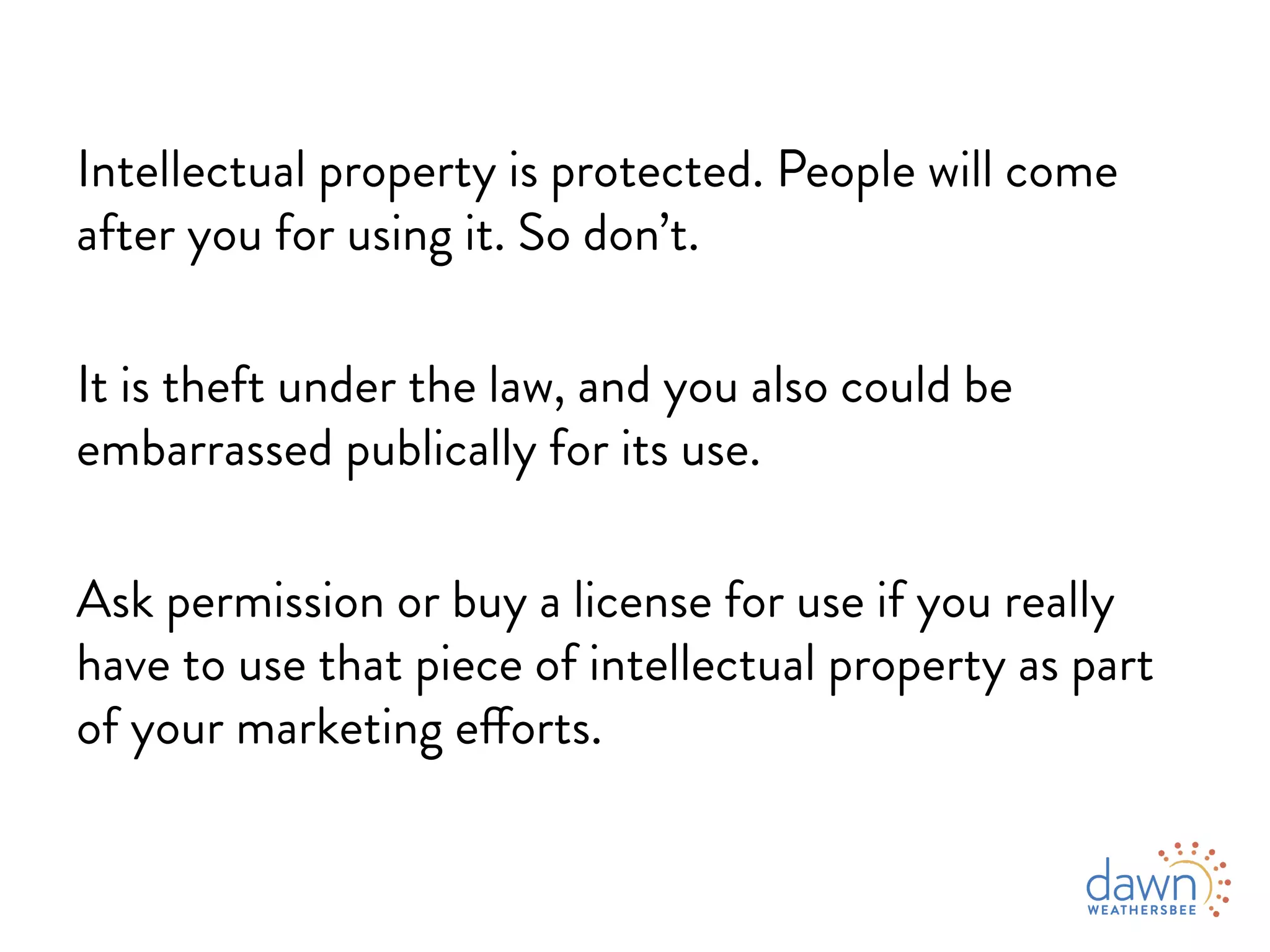 Intellectual property is protected. People will come
after you for using it. So don’t.
It is theft under the law, and you also could be
embarrassed publicly for its use.
Ask permission or buy a license for use if you really
have to use that piece of intellectual property as part
of your marketing efforts.
 