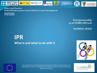 Policy into Practice:
EURAXESS Researcher Career Skills for Career Development
PIPERS
This project has received funding from the European Union’s Seventh Framework
Programme for research, technological development and demonstration under grant
agreement No 643330
Entrepeneurship
15-16 FEBRUARY2016
MADRID, SPAIN
IPR
What is and what to do with it
 