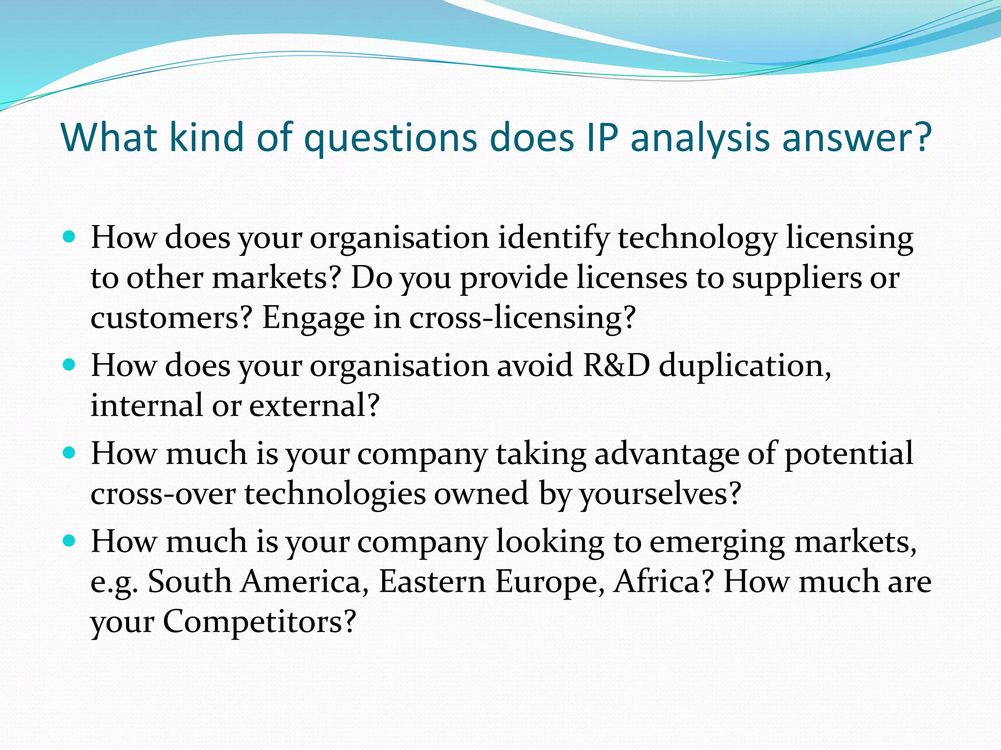 What kind of questions does IP analysis answer?
 How does your organisation identify technology licensing
to other markets? Do you provide licenses to suppliers or
customers? Engage in cross-licensing?
 How does your organisation avoid R&D duplication,
internal or external?
 How much is your company taking advantage of potential
cross-over technologies owned by yourselves?
 How much is your company looking to emerging markets,
e.g. South America, Eastern Europe, Africa? How much are
your Competitors?
 