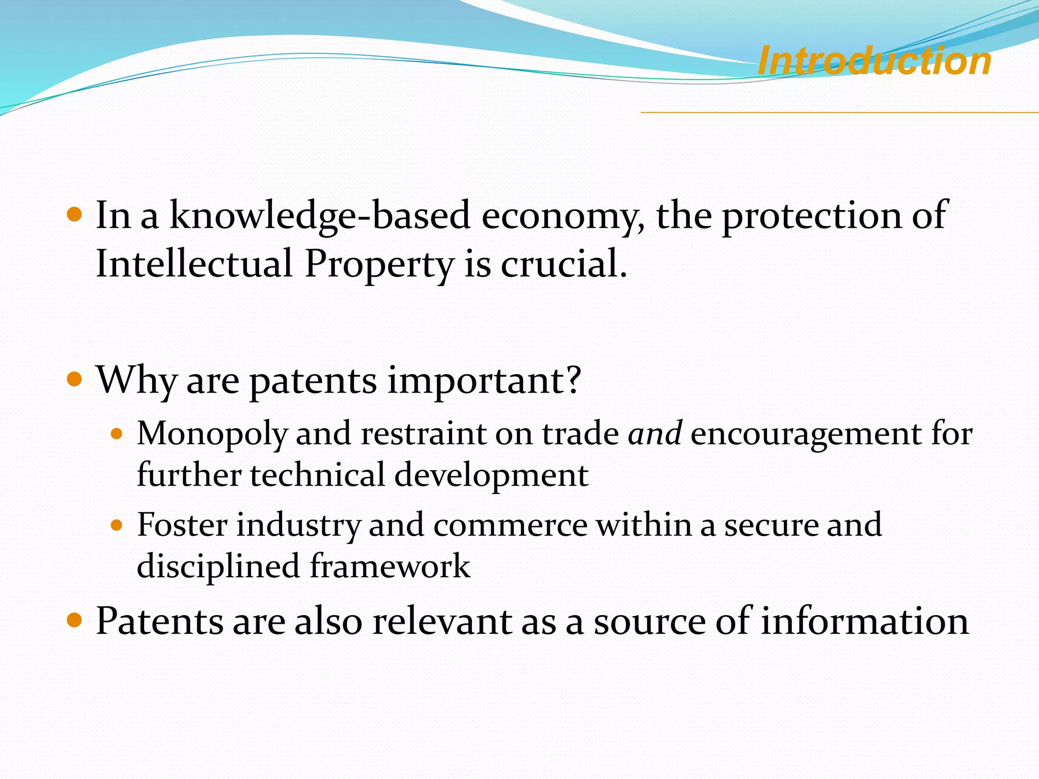 Introduction
 In a knowledge-based economy, the protection of
Intellectual Property is crucial.
 Why are patents important?
 Monopoly and restraint on trade and encouragement for
further technical development
 Foster industry and commerce within a secure and
disciplined framework
 Patents are also relevant as a source of information
 