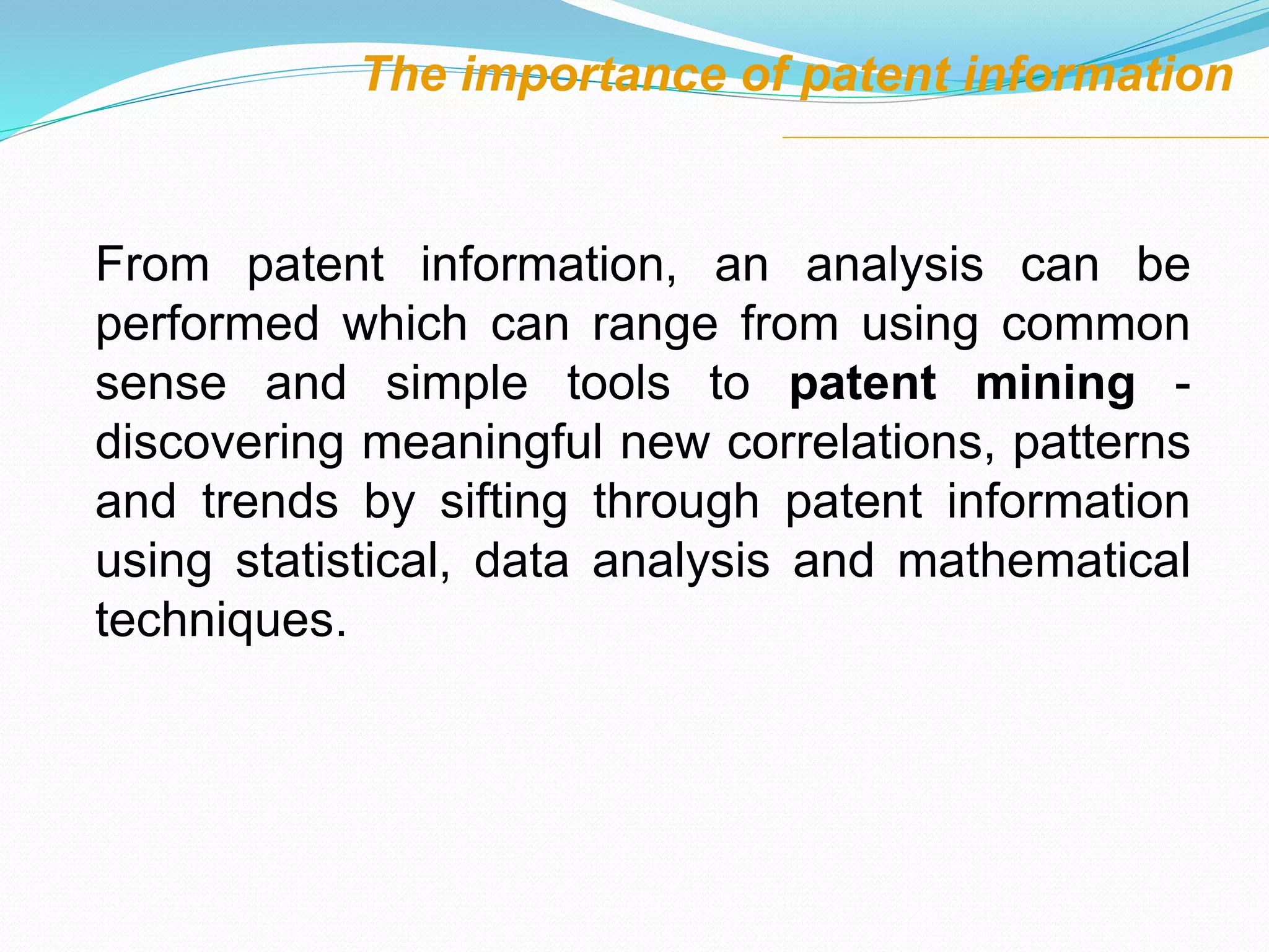 From patent information, an analysis can be
performed which can range from using common
sense and simple tools to patent mining -
discovering meaningful new correlations, patterns
and trends by sifting through patent information
using statistical, data analysis and mathematical
techniques.
The importance of patent information
 