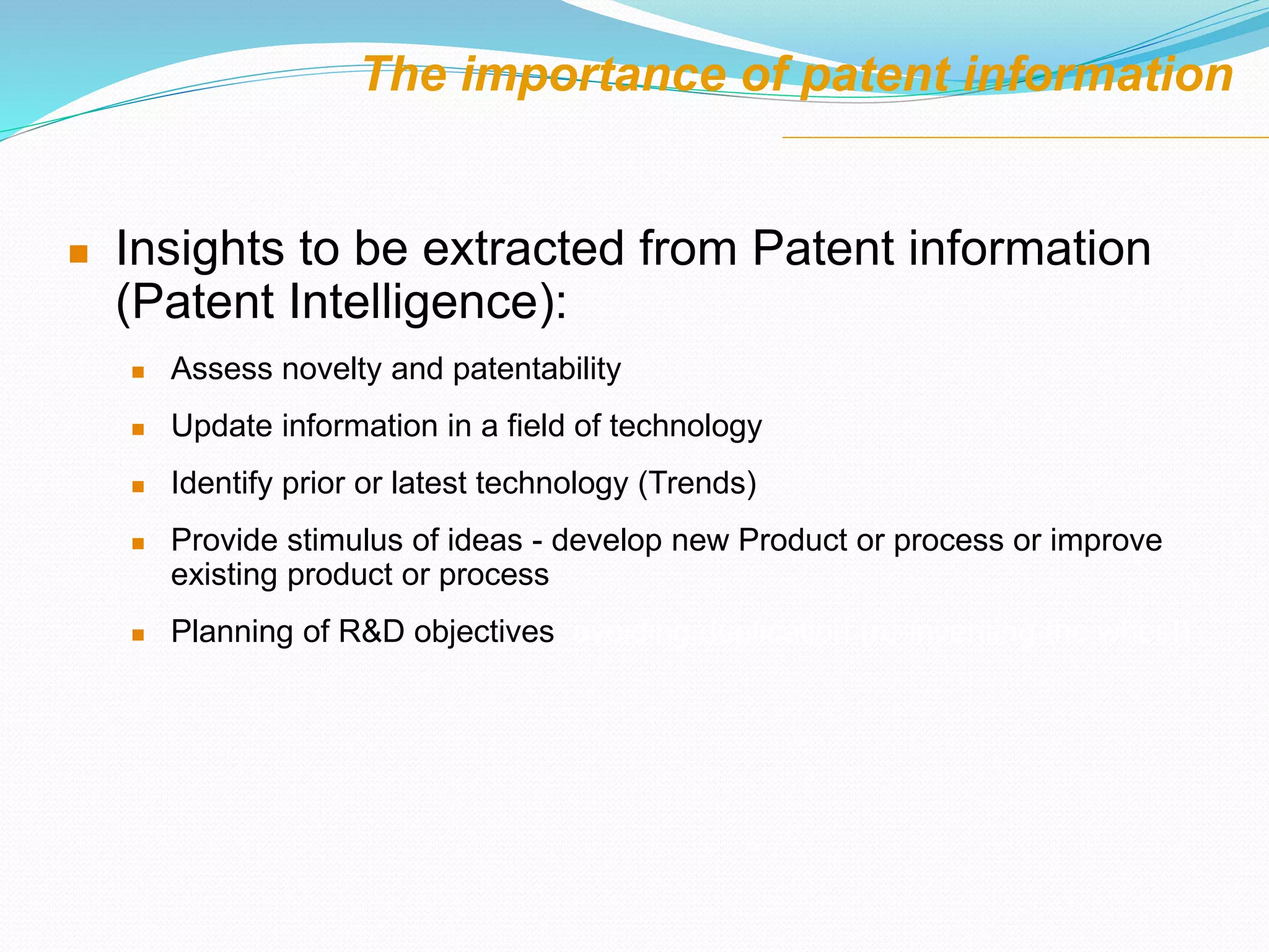 The importance of patent information
 Insights to be extracted from Patent information
(Patent Intelligence):
 Assess novelty and patentability
 Update information in a field of technology
 Identify prior or latest technology (Trends)
 Provide stimulus of ideas - develop new Product or process or improve
existing product or process
 Planning of R&D objectives, avoiding duplication (re-inventing the wheel)
 