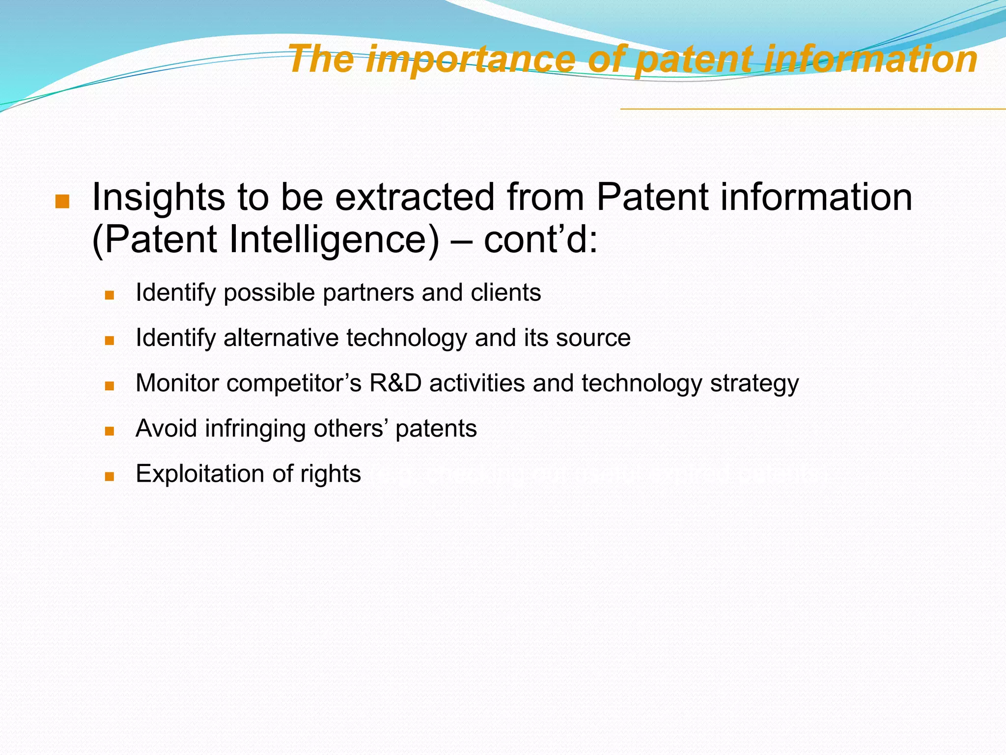 The importance of patent information
 Insights to be extracted from Patent information
(Patent Intelligence) – cont’d:
 Identify possible partners and clients
 Identify alternative technology and its source
 Monitor competitor’s R&D activities and technology strategy
 Avoid infringing others’ patents
 Exploitation of rights (e.g. checking out useful expired patents)
 