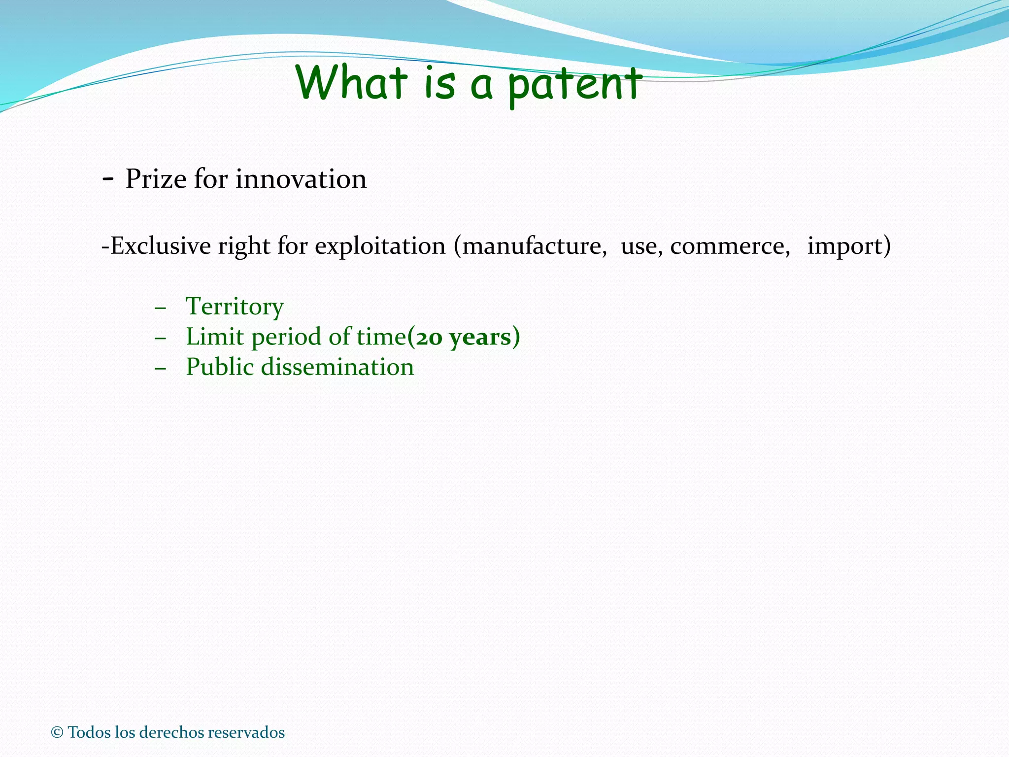 © Todos los derechos reservados
What is a patent
- Prize for innovation
-Exclusive right for exploitation (manufacture, use, commerce, import)
– Territory
– Limit period of time(20 years)
– Public dissemination
 
