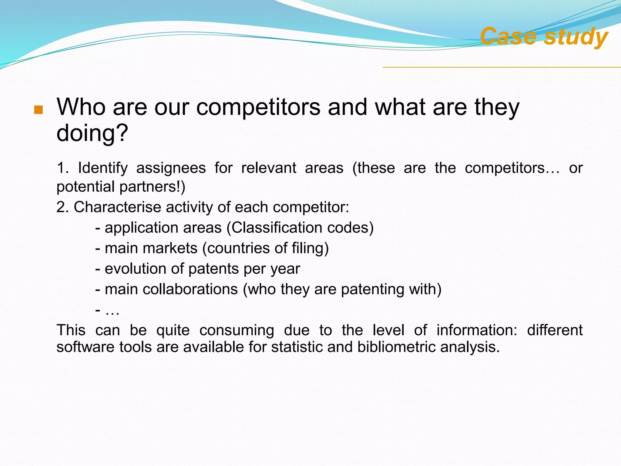  Who are our competitors and what are they
doing?
1. Identify assignees for relevant areas (these are the competitors… or
potential partners!)
2. Characterise activity of each competitor:
- application areas (Classification codes)
- main markets (countries of filing)
- evolution of patents per year
- main collaborations (who they are patenting with)
- …
This can be quite consuming due to the level of information: different
software tools are available for statistic and bibliometric analysis.
Case study
 
