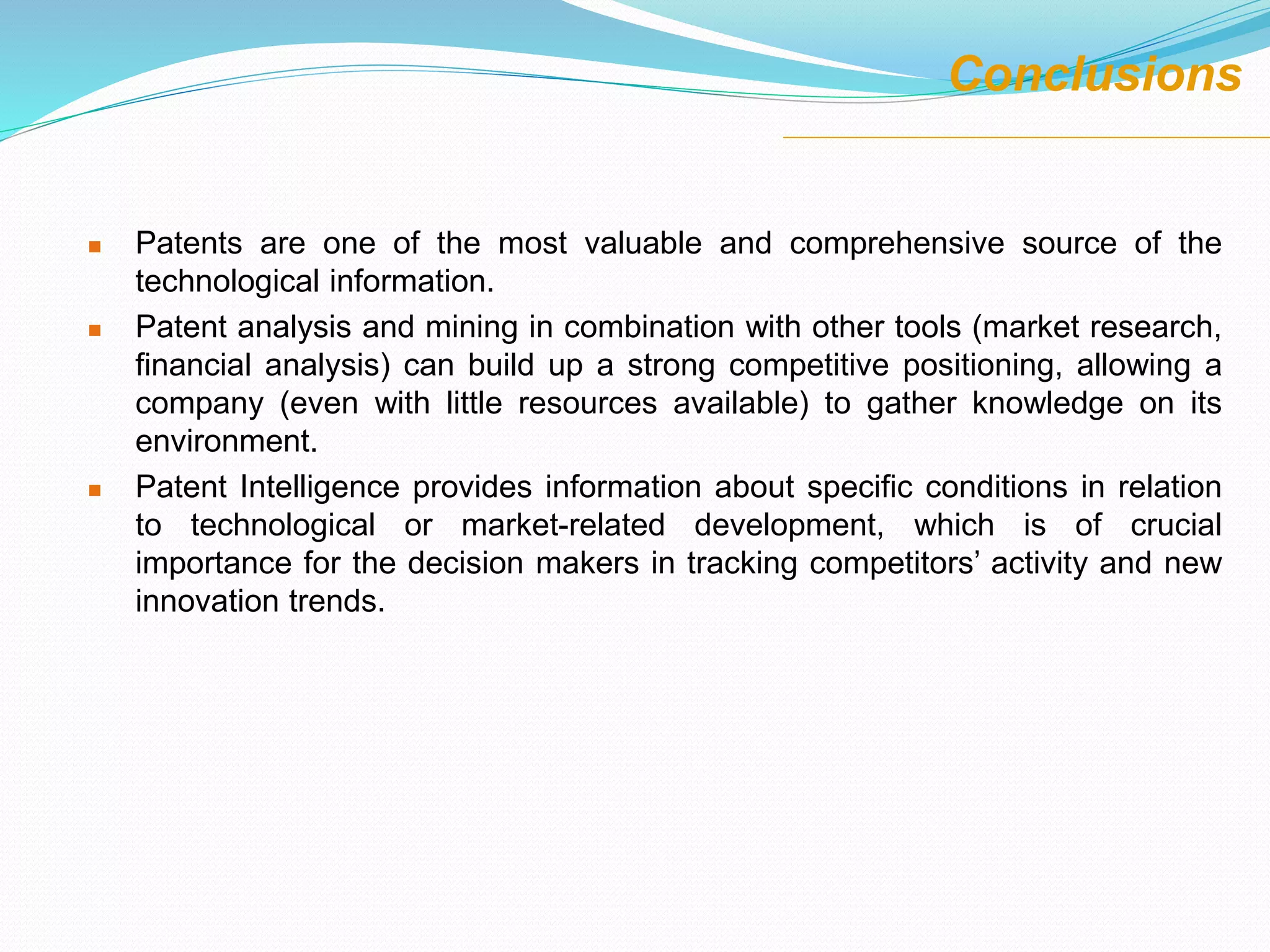  Patents are one of the most valuable and comprehensive source of the
technological information.
 Patent analysis and mining in combination with other tools (market research,
financial analysis) can build up a strong competitive positioning, allowing a
company (even with little resources available) to gather knowledge on its
environment.
 Patent Intelligence provides information about specific conditions in relation
to technological or market-related development, which is of crucial
importance for the decision makers in tracking competitors’ activity and new
innovation trends.
Conclusions
 