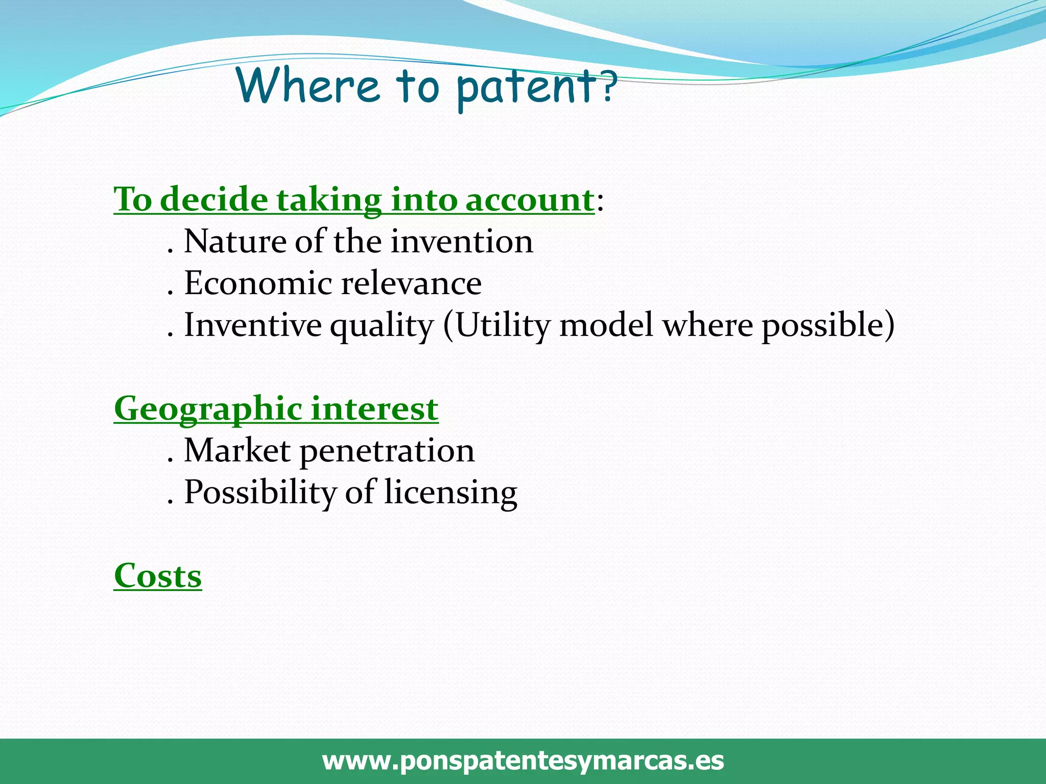 www.ponspatentesymarcas.es
Where to patent?
To decide taking into account:
. Nature of the invention
. Economic relevance
. Inventive quality (Utility model where possible)
Geographic interest
. Market penetration
. Possibility of licensing
Costs
 