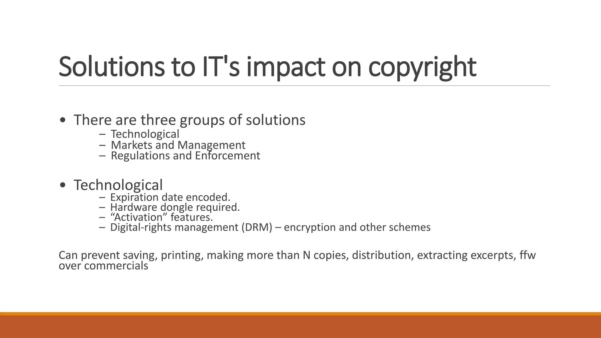 Solutions to IT's impact on copyright
• There are three groups of solutions
– Technological
– Markets and Management
– Regulations and Enforcement
• Technological
– Expiration date encoded.
– Hardware dongle required.
– “Activation” features.
– Digital-rights management (DRM) – encryption and other schemes
Can prevent saving, printing, making more than N copies, distribution, extracting excerpts, ffw
over commercials
 