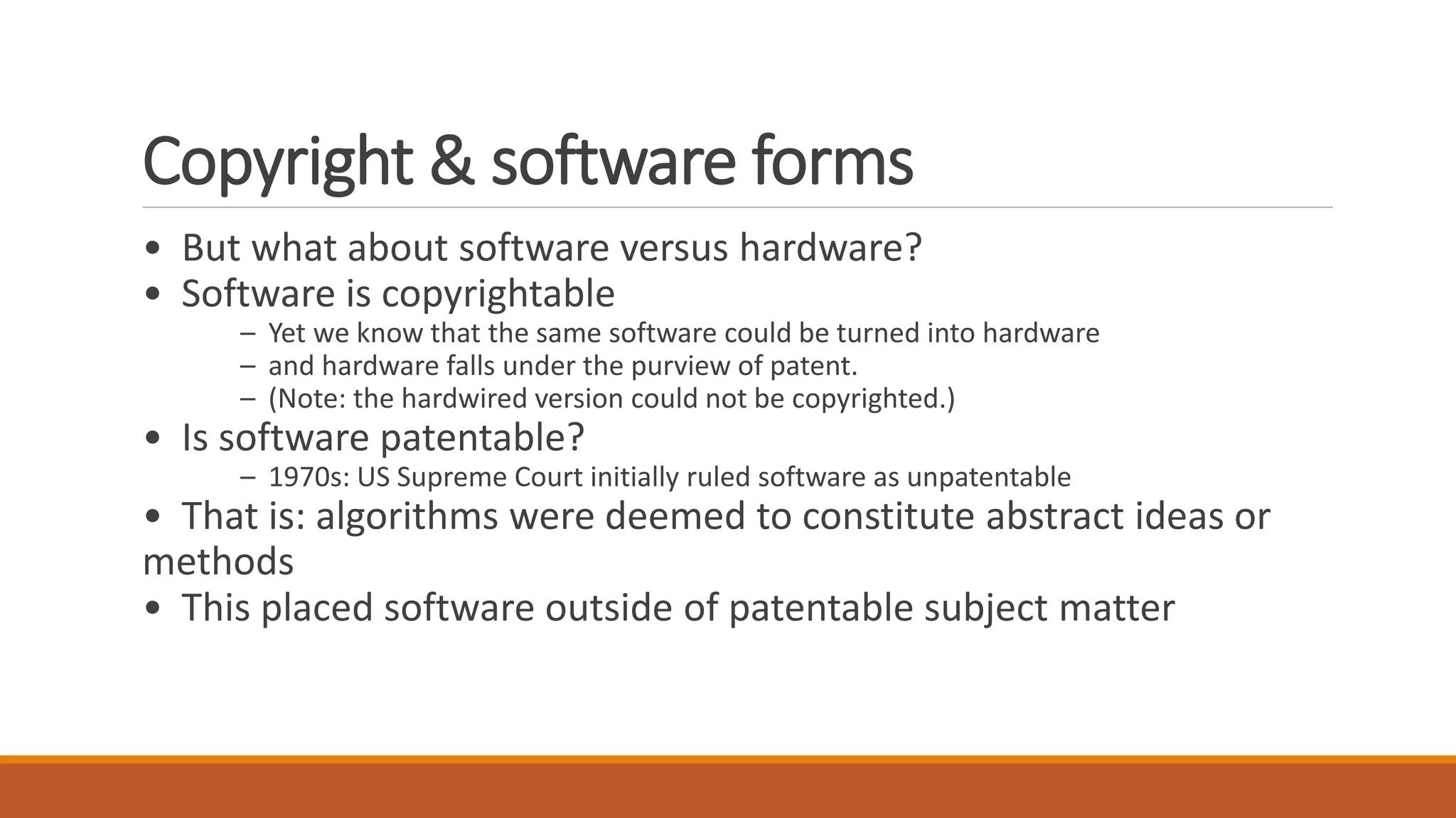 Copyright & software forms
• But what about software versus hardware?
• Software is copyrightable
– Yet we know that the same software could be turned into hardware
– and hardware falls under the purview of patent.
– (Note: the hardwired version could not be copyrighted.)
• Is software patentable?
– 1970s: US Supreme Court initially ruled software as unpatentable
• That is: algorithms were deemed to constitute abstract ideas or
methods
• This placed software outside of patentable subject matter
 