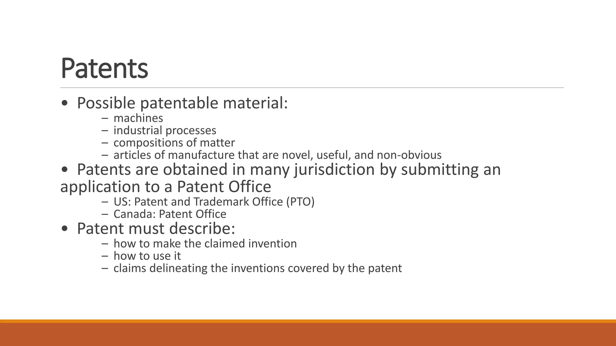 Patents
• Possible patentable material:
– machines
– industrial processes
– compositions of matter
– articles of manufacture that are novel, useful, and non-obvious
• Patents are obtained in many jurisdiction by submitting an
application to a Patent Office
– US: Patent and Trademark Office (PTO)
– Canada: Patent Office
• Patent must describe:
– how to make the claimed invention
– how to use it
– claims delineating the inventions covered by the patent
 
