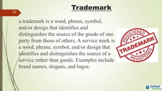 Trademark
a trademark is a word, phrase, symbol,
and/or design that identifies and
distinguishes the source of the goods of one
party from those of others. A service mark is
a word, phrase, symbol, and/or design that
identifies and distinguishes the source of a
service rather than goods. Examples include
brand names, slogans, and logos.
10
 