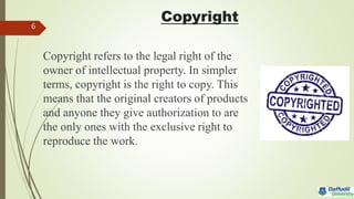 Copyright
Copyright refers to the legal right of the
owner of intellectual property. In simpler
terms, copyright is the right to copy. This
means that the original creators of products
and anyone they give authorization to are
the only ones with the exclusive right to
reproduce the work.
6
 
