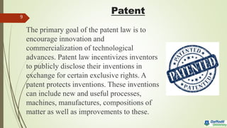 Patent
The primary goal of the patent law is to
encourage innovation and
commercialization of technological
advances. Patent law incentivizes inventors
to publicly disclose their inventions in
exchange for certain exclusive rights. A
patent protects inventions. These inventions
can include new and useful processes,
machines, manufactures, compositions of
matter as well as improvements to these.
9
 
