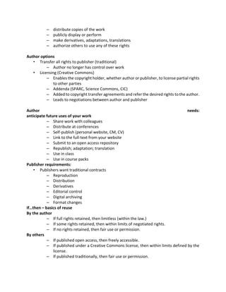 – distribute copies of the work
– publicly display or perform
– make derivatives, adaptations, translations
– authorize others to use any of these rights
Author options
• Transfer all rights to publisher (traditional)
– Author no longer has control over work
• Licensing (Creative Commons)
– Enables the copyright holder, whether author or publisher, to license partial rights
to other parties
– Addenda (SPARC, Science Commons, CIC)
– Added to copyright transfer agreements and refer the desired rights to the author.
– Leads to negotiations between author and publisher
Author needs:
anticipate future uses of your work
– Share work with colleagues
– Distribute at conferences
– Self-publish (personal website, CM, CV)
– Link to the full-text from your website
– Submit to an open access repository
– Republish; adaptation; translation
– Use in class
– Use in course packs
Publisher requirements:
• Publishers want traditional contracts
– Reproduction
– Distribution
– Derivatives
– Editorial control
– Digital archiving
– Format changes
If…then – basics of reuse
By the author
– If full rights retained, then limitless (within the law.)
– If some rights retained, then within limits of negotiated rights.
– If no rights retained, then fair use or permission.
By others
– If published open access, then freely accessible.
– If published under a Creative Commons license, then within limits defined by the
license.
– If published traditionally, then fair use or permission.
 