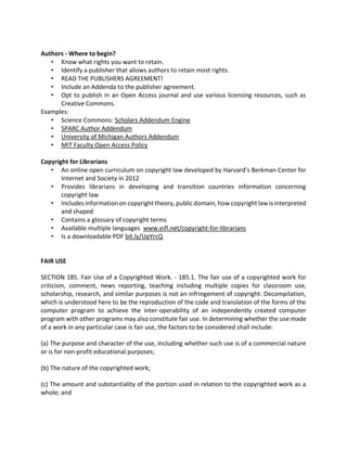 Authors - Where to begin?
• Know what rights you want to retain.
• Identify a publisher that allows authors to retain most rights.
• READ THE PUBLISHERS AGREEMENT!
• Include an Addenda to the publisher agreement.
• Opt to publish in an Open Access journal and use various licensing resources, such as
Creative Commons.
Examples:
• Science Commons: Scholars Addendum Engine
• SPARC Author Addendum
• University of Michigan Authors Addendum
• MIT Faculty Open Access Policy
Copyright for Librarians
• An online open curriculum on copyright law developed by Harvard’s Berkman Center for
Internet and Society in 2012
• Provides librarians in developing and transition countries information concerning
copyright law
• Includes information on copyright theory, public domain, how copyright law is interpreted
and shaped
• Contains a glossary of copyright terms
• Available multiple languages www.eifl.net/copyright-for-librarians
• Is a downloadable PDF bit.ly/UpYrcQ
FAIR USE
SECTION 185. Fair Use of a Copyrighted Work. - 185.1. The fair use of a copyrighted work for
criticism, comment, news reporting, teaching including multiple copies for classroom use,
scholarship, research, and similar purposes is not an infringement of copyright. Decompilation,
which is understood here to be the reproduction of the code and translation of the forms of the
computer program to achieve the inter-operability of an independently created computer
program with other programs may also constitute fair use. In determining whether the use made
of a work in any particular case is fair use, the factors to be considered shall include:
(a) The purpose and character of the use, including whether such use is of a commercial nature
or is for non-profit educational purposes;
(b) The nature of the copyrighted work;
(c) The amount and substantiality of the portion used in relation to the copyrighted work as a
whole; and
 