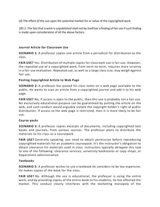 (d) The effect of the use upon the potential market for or value of the copyrighted work.
185.2. The fact that a work is unpublished shall not by itself bar a finding of fair use if such finding
is made upon consideration of all the above factors.
Journal Article for Classroom Use
SCENARIO 1: A professor copies one article from a periodical for distribution to the
class.
FAIR USE? Yes. Distribution of multiple copies for classroom use is fair use. However,
the repeated use of a copyrighted work, from term-to-term, requires more scrutiny
in a fair use evaluation. Repeated use, as well as a large class size, may weigh agains t
fair use.
Posting Copyrighted Article to Web Page
SCENARIO 2: A professor has posted his class notes on a web page available to the
public. He wants to scan an article from a copyrighted journal and add it to his web
page.
FAIR USE? No, if access is open to the public, then this use is probably not a fair use.
No exclusively educational purpose can be guaranteed by putting the article on the
web, and such conduct would arguably violate the copyright holder's right of public
distribution. If access to the web page is restricted, then it is more likely to be fair
use.
Course packs
SCENARIO 3: A professor copies excerpts of documents, including copyrighted text
books and journals, from various sources. The professor plans to distribute the
materials to his class as a coursepack.
FAIR USE? Generally speaking, you need to obtain permission before reproducing
copyrighted materials for an academic coursepack. It's the instructor's obligation to
obtain clearance for materials used in class. Instructors typically delegate this task
to one of the following: clearance services, university bookstores or copy shops, or
Department administration.
Textbooks
SCENARIO 5: A professor wishes to use a textbook he considers to be too expensive.
He makes copies of the book for the class.
FAIR USE? No. Although the use is educational, the professor is using the entire
work, and by providing copies of the entire book to his students, he has affected the
market. This conduct clearly interferes with the marketing monopoly of the
 