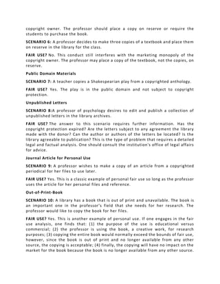 copyright owner. The professor should place a copy on reserve or require the
students to purchase the book.
SCENARIO 6: A professor decides to make three copies of a textbook and place them
on reserve in the library for the class.
FAIR USE? No. This conduct still interferes with the marketing monopoly of the
copyright owner. The professor may place a copy of the textbook, not the copies, on
reserve.
Public Domain Materials
SCENARIO 7: A teacher copies a Shakespearian play from a copyrighted anthology.
FAIR USE? Yes. The play is in the public domain and not subject to copyright
protection.
Unpublished Letters
SCENARIO 8:A professor of psychology desires to edit and publish a collection of
unpublished letters in the library archives.
FAIR USE? The answer to this scenario requires further information. Has the
copyright protection expired? Are the letters subject to any agreement the library
made with the donor? Can the author or authors of the letters be located? Is the
library agreeable to publication? This is the type of problem that requires a detailed
legal and factual analysis. One should consult the institution's office of legal affairs
for advice.
Journal Article for Personal Use
SCENARIO 9: A professor wishes to make a copy of an article from a copyrighted
periodical for her files to use later.
FAIR USE? Yes. This is a classic example of personal fair use so long as the professor
uses the article for her personal files and reference.
Out-of-Print-Book
SCENARIO 10: A library has a book that is out of print and unavailable. The book is
an important one in the professor's field that she needs for her research. The
professor would like to copy the book for her files.
FAIR USE? Yes. This is another example of personal use. If one engages in the fair
use analysis, one finds that: (1) the purpose of the use is educational versus
commercial; (2) the professor is using the book, a creative work, for research
purposes; (3) copying the entire book would normally exceed the bounds of fair use,
however, since the book is out of print and no longer available from any other
source, the copying is acceptable; (4) finally, the copying will have no impact on the
market for the book because the book is no longer available from any other source.
 
