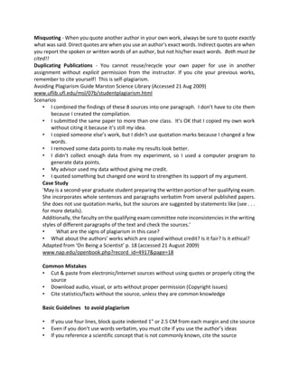 Misquoting - When you quote another author in your own work, always be sure to quote exactly
what was said. Direct quotes are when you use an author's exact words. Indirect quotes are when
you report the spoken or written words of an author, but not his/her exact words. Both must be
cited!!
Duplicating Publications - You cannot reuse/recycle your own paper for use in another
assignment without explicit permission from the instructor. If you cite your previous works,
remember to cite yourself! This is self-plagiarism.
Avoiding Plagiarism Guide Marston Science Library (Accessed 21 Aug 2009)
www.uflib.ufl.edu/msl/07b/studentplagiarism.html
Scenarios
• I combined the findings of these 8 sources into one paragraph. I don’t have to cite them
because I created the compilation.
• I submitted the same paper to more than one class. It’s OK that I copied my own work
without citing it because it’s still my idea.
• I copied someone else’s work, but I didn’t use quotation marks because I changed a few
words.
• I removed some data points to make my results look better.
• I didn’t collect enough data from my experiment, so I used a computer program to
generate data points.
• My advisor used my data without giving me credit.
• I quoted something but changed one word to strengthen its support of my argument.
Case Study
‘May is a second-year graduate student preparing the written portion of her qualifying exam.
She incorporates whole sentences and paragraphs verbatim from several published papers.
She does not use quotation marks, but the sources are suggested by statements like (see . . .
for more details).
Additionally, the faculty on the qualifying exam committee note inconsistencies in the writing
styles of different paragraphs of the text and check the sources.’
• What are the signs of plagiarism in this case?
• What about the authors’ works which are copied without credit? Is it fair? Is it ethical?
Adapted from ‘On Being a Scientist’ p. 18 (accessed 21 August 2009)
www.nap.edu/openbook.php?record_id=4917&page=18
Common Mistakes
• Cut & paste from electronic/Internet sources without using quotes or properly citing the
source
• Download audio, visual, or arts without proper permission (Copyright issues)
• Cite statistics/facts without the source, unless they are common knowledge
Basic Guidelines to avoid plagiarism
• If you use four lines, block quote indented 1” or 2.5 CM from each margin and cite source
• Even if you don’t use words verbatim, you must cite if you use the author’s ideas
• If you reference a scientific concept that is not commonly known, cite the source
 