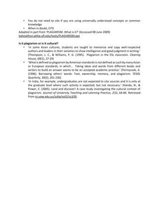 • You do not need to cite if you are using universally understood concepts or common
knowledge
• When in doubt, CITE
Adapted in part from ‘PLAGIARISM. What is it?’ (Accessed 08 June 2009)
bahealthsci.phhp.ufl.edu/tools/PLAGIARISM.ppt
Is it plagiarism or is it cultural?
• ‘In some Asian cultures, students are taught to memorize and copy well-respected
authors and leaders in their societies to show intelligence and good judgment in writing.’
(Thompson, L. C., & Williams, P. G. (1995). Plagiarism in the ESL classroom. Clearing
House, 69(1), 27-29)
• ‘What is defined as plagiarism by American standards is not defined as such by many Asian
or European standards, in which… Taking ideas and words from different books and
writers to build an answer seems to be an accepted academic practice.’ (Pennycook, A.
(1996). Borrowing others' words: Text, ownership, memory, and plagiarism. TESOL
Quarterly, 30(2), 201-230)
• ‘In India, for example, undergraduates are not expected to cite sources and it is only at
the graduate level where such activity is expected, but not necessary.’ (Handa, N., &
Power, C. (2005). Land and discover! A case study investigating the cultural context of
plagiarism. Journal of University Teaching and Learning Practice, 2(3), 64-84. Retrieved
from ro.uow.edu.au/jutlp/vol2/iss3/8)
 