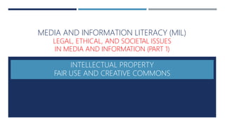 MEDIA AND INFORMATION LITERACY (MIL)
LEGAL, ETHICAL, AND SOCIETAL ISSUES
IN MEDIA AND INFORMATION (PART 1)
INTELLECTUAL PROPERTY
FAIR USE AND CREATIVE COMMONS
 