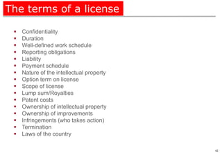 The terms of a license

    Confidentiality
    Duration
    Well-defined work schedule
    Reporting obligations
    Liability
    Payment schedule
    Nature of the intellectual property
    Option term on license
    Scope of license
    Lump sum/Royalties
    Patent costs
    Ownership of intellectual property
    Ownership of improvements
    Infringements (who takes action)
    Termination
    Laws of the country

                                           42
 