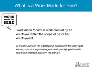 They don’t know you.
Work made for hire is work created by an
employee within the scope of his or her
employment.
In most instances the employer is considered the copyright
owner, unless a separate agreement specifying otherwise
has been reached between the parties.
What is a Work Made for Hire?
 