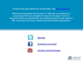 To learn more about McKinney & Associates, visit www.mckpr.com
McKinney & Associates was founded in 1990 with a commitment to
social justice that has prevailed for more than 20 years. From the
beginning, McKinney passionately and skillfully practiced public relations
with a conscience for local, national and international organizations.
@mckpr
facebook.com/mckpr
youtube.com/mckinneypr
 