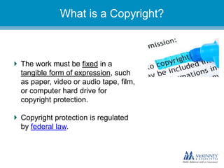 They don’t know you.What is a Copyright?
The work must be fixed in a
tangible form of expression, such
as paper, video or audio tape, film,
or computer hard drive for
copyright protection.
Copyright protection is regulated
by federal law.
 