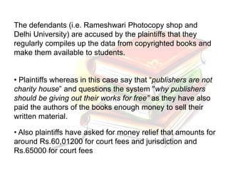 The defendants (i.e. Rameshwari Photocopy shop and
Delhi University) are accused by the plaintiffs that they
regularly compiles up the data from copyrighted books and
make them available to students.
• Plaintiffs whereas in this case say that “publishers are not
charity house” and questions the system ''why publishers
should be giving out their works for free” as they have also
paid the authors of the books enough money to sell their
written material.
• Also plaintiffs have asked for money relief that amounts for
around Rs.60,01200 for court fees and jurisdiction and
Rs.65000 for court fees
 
