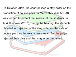 In October 2012, the court passed a stay order on the
production of course pack. In March this year ASEAK
was formed to protect the interest of the students. In
April this Year (2013), during the hearing, the students
pleaded for rejection of the stay order on the sale of
course pack as the exams were near. But the judge
rejected their plea and the stay order remained
 
