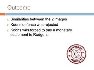Outcome
 Similarities between the 2 images
 Koons defence was rejected
 Koons was forced to pay a monetary
settlement to Rodgers.
 