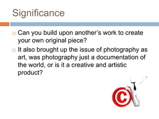Significance
 Can you build upon another’s work to create
your own original piece?
 It also brought up the issue of photography as
art, was photography just a documentation of
the world, or is it a creative and artistic
product?
 