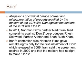 Brief
 allegations of criminal breach of trust and
misappropriation of property levelled by the
makers of the 1978 film Don against the makers
of the 2011 film 'Don 2'.
 In 2011, Nariman Films partner Nadir Irani filed
complaints against 'Don 2' co-producers Ritesh
Sidhwani, Farhan Akhtar and Shah Rukh Khan.
 Irani's contention was Nariman Films gave
remake rights only for the first instalment of 'Don',
which released in 2006. Irani said the agreement
expired in 2009 and that the makers had no right
to make 'Don 2'.
 