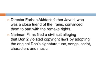  Director Farhan Akhtar's father Javed, who
was a close friend of the Iranis, convinced
them to part with the remake rights.
 Nariman Films filed a civil suit alleging
that Don 2 violated copyright laws by adopting
the original Don's signature tune, songs, script,
characters and music.
 