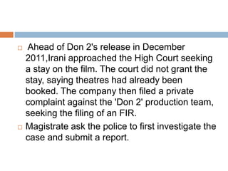  Ahead of Don 2's release in December
2011,Irani approached the High Court seeking
a stay on the film. The court did not grant the
stay, saying theatres had already been
booked. The company then filed a private
complaint against the 'Don 2' production team,
seeking the filing of an FIR.
 Magistrate ask the police to first investigate the
case and submit a report.
 
