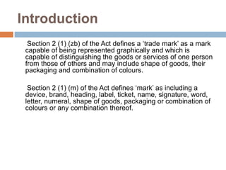Introduction
Section 2 (1) (zb) of the Act defines a ‘trade mark’ as a mark
capable of being represented graphically and which is
capable of distinguishing the goods or services of one person
from those of others and may include shape of goods, their
packaging and combination of colours.
Section 2 (1) (m) of the Act defines ‘mark’ as including a
device, brand, heading, label, ticket, name, signature, word,
letter, numeral, shape of goods, packaging or combination of
colours or any combination thereof.
 