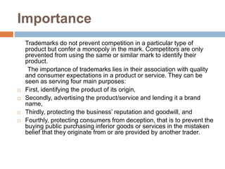 Importance
Trademarks do not prevent competition in a particular type of
product but confer a monopoly in the mark. Competitors are only
prevented from using the same or similar mark to identify their
product.
The importance of trademarks lies in their association with quality
and consumer expectations in a product or service. They can be
seen as serving four main purposes:
 First, identifying the product of its origin,
 Secondly, advertising the product/service and lending it a brand
name,
 Thirdly, protecting the business’ reputation and goodwill, and
 Fourthly, protecting consumers from deception, that is to prevent the
buying public purchasing inferior goods or services in the mistaken
belief that they originate from or are provided by another trader.
 