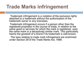 Trade Marks infringement
Trademark infringement is a violation of the exclusive rights
attached to a trademark without the authorization of the
trademark owner or any licensees.
Trademark infringement occurs if a person other than the
registered proprietor in the course of trade, in relation to the
same good or services for which the mark is registered, uses
the same mark or a deceptively similar mark. This particularly
harms the goodwill of a brand if its trademark is well-known.
The laws relating to trade mark infringement are enshrined
under Section 29 of the Trade Marks Act, 1999.
 