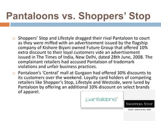 Pantaloons vs. Shoppers’ Stop
 Shoppers’ Stop and Lifestyle dragged their rival Pantaloon to court
as they were miffed with an advertisement issued by the flagship
company of Kishore Biyani owned Future Group that offered 10%
extra discount to their loyal customers vide an advertisement
issued in The Times of India, New Delhi, dated 28th June, 2008. The
complainant retailers had accused Pantaloon of trademark
violations and unfair business practices.
 Pantaloon’s ‘Central’ mall at Gurgaon had offered 30% discounts to
its customers over the weekend. Loyalty card holders of competing
retailers like Shopper’s Stop, Lifestyle and Westside, were lured by
Pantaloon by offering an additional 10% discount on select brands
of apparel.
 