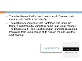  The advertisement asked such customers to “present their
membership card to avail this offer.
 The petitioners contended that Pantaloon was luring the
former’s customers by using their name in an unfair manner.
The Hon’ble Delhi High Court issued an injunction restraining
Pantaloon from using names of its rivals in the ads until the
next hearing.
 