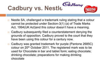Cadbury vs. Nestle
 Nestle SA, challenged a trademark ruling stating that a colour
cannot be protected under Section-3(1) (a) of Trade Marks
Act, 1994(UK Act)and this colour doesn’t have a meaning.
 Cadbury subsequently filed a counterstatement denying the
grounds of opposition. Cadbury proved to the court that they
have been using this colour for a century now.
 Cadbury was granted trademark for purple (Pantone 2685C)
colour on 20th October 2011. The registered mark was to be
used for Chocolate in bar and tablet form; eating chocolate;
drinking chocolate; preparations for making drinking
chocolate
 