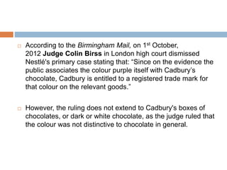  According to the Birmingham Mail, on 1st October,
2012 Judge Colin Birss in London high court dismissed
Nestlé's primary case stating that: “Since on the evidence the
public associates the colour purple itself with Cadbury’s
chocolate, Cadbury is entitled to a registered trade mark for
that colour on the relevant goods.”
 However, the ruling does not extend to Cadbury's boxes of
chocolates, or dark or white chocolate, as the judge ruled that
the colour was not distinctive to chocolate in general.
 