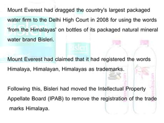 Mount Everest had dragged the country's largest packaged
water firm to the Delhi High Court in 2008 for using the words
'from the Himalayas' on bottles of its packaged natural mineral
water brand Bisleri.
Mount Everest had claimed that it had registered the words
Himalaya, Himalayan, Himalayas as trademarks.
Following this, Bisleri had moved the Intellectual Property
Appellate Board (IPAB) to remove the registration of the trade
marks Himalaya.
 