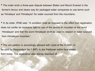 • The order ends a three-year dispute between Bisleri and Mount Everest in the
former's favour and clears way for packaged water companies to use terms such
as 'Himalaya' and 'Himalayan' for water sourced from the mountains.
• In its order, IPAB said, "A condition shall be imposed to the effect that registration
does not confer an exclusive right to use of the device of mountain or the word
'Himalayan' and that the word Himalayan shall be used in respect of water sourced
from Himalayan mountain.“
• The writ petition is accordingly allowed with costs of Rs.10,000/- to
be paid by Respondent No.1 BIPL to the Petitioner within four weeks
from today. The application also stands disposed of.
 