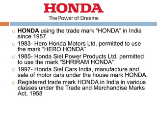  HONDA using the trade mark “HONDA” in India
since 1957
 1983- Hero Honda Motors Ltd. permitted to use
the mark “HERO HONDA”
 1985- Honda Siel Power Products Ltd. permitted
to use the mark "SHRIRAM HONDA“
 1997- Honda Siel Cars India, manufacture and
sale of motor cars under the house mark HONDA.
 Registered trade mark HONDA in India in various
classes under the Trade and Merchandise Marks
Act, 1958
 
